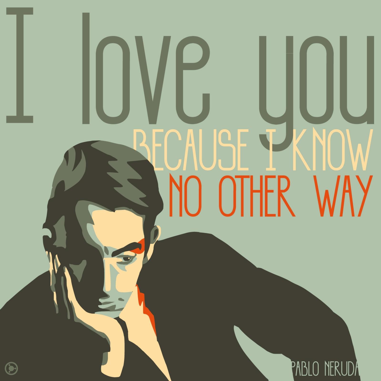 "I love you because I know no other way."
Pablo Neruda is a poet and politician from Chili who earned the Nobel Prize of Literature in 1953. This quote is a part of one of his love Sonnets, Sonnet XVII.
